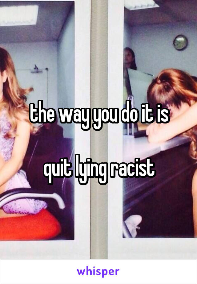 the way you do it is

quit lying racist