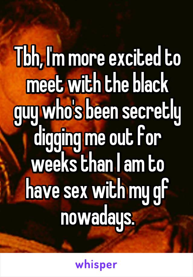 Tbh, I'm more excited to meet with the black guy who's been secretly digging me out for weeks than I am to have sex with my gf nowadays.