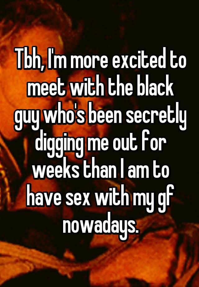 Tbh, I'm more excited to meet with the black guy who's been secretly digging me out for weeks than I am to have sex with my gf nowadays.