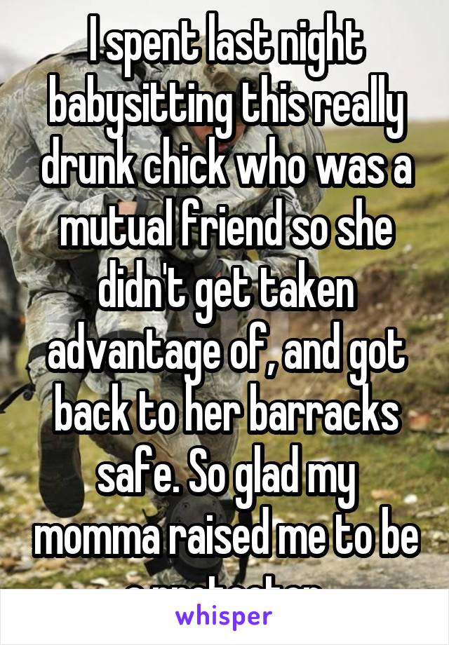 I spent last night babysitting this really drunk chick who was a mutual friend so she didn't get taken advantage of, and got back to her barracks safe. So glad my momma raised me to be a protector.