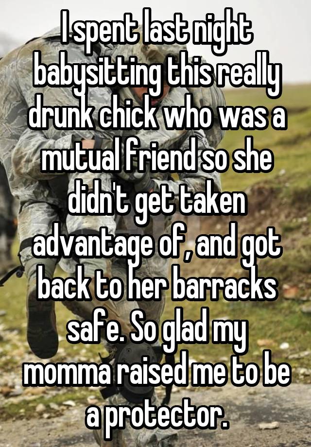 I spent last night babysitting this really drunk chick who was a mutual friend so she didn't get taken advantage of, and got back to her barracks safe. So glad my momma raised me to be a protector.