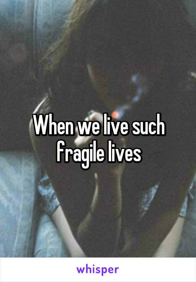 When we live such fragile lives