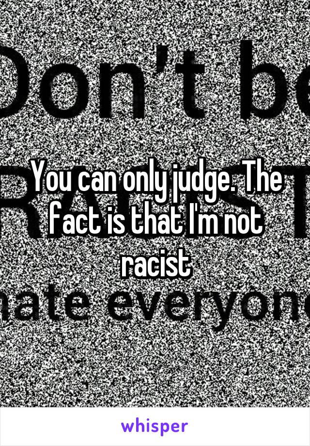 You can only judge. The fact is that I'm not racist