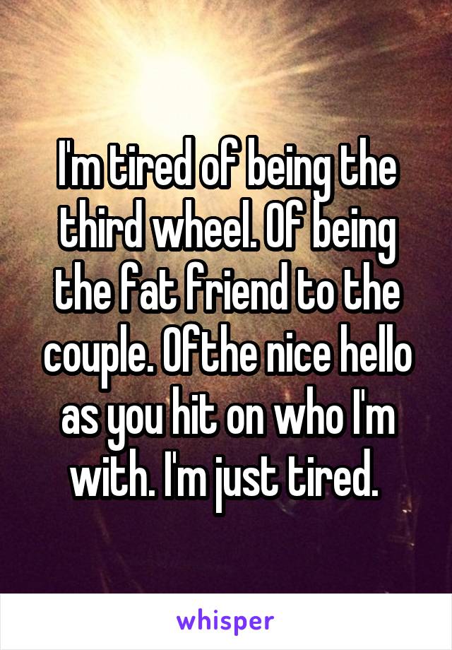 I'm tired of being the third wheel. Of being the fat friend to the couple. Ofthe nice hello as you hit on who I'm with. I'm just tired. 