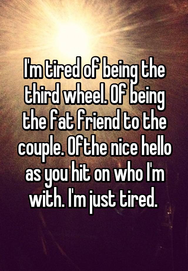 I'm tired of being the third wheel. Of being the fat friend to the couple. Ofthe nice hello as you hit on who I'm with. I'm just tired. 