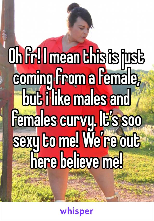 Oh fr! I mean this is just coming from a female, but i like males and females curvy. It’s soo sexy to me! We’re out here believe me! 