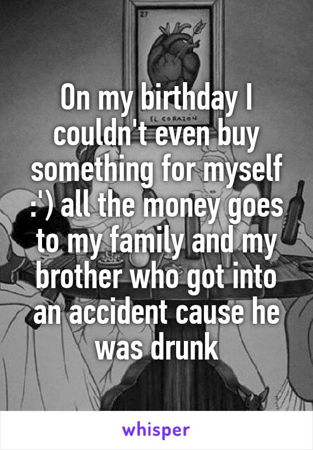 On my birthday I couldn't even buy something for myself :') all the money goes to my family and my brother who got into an accident cause he was drunk