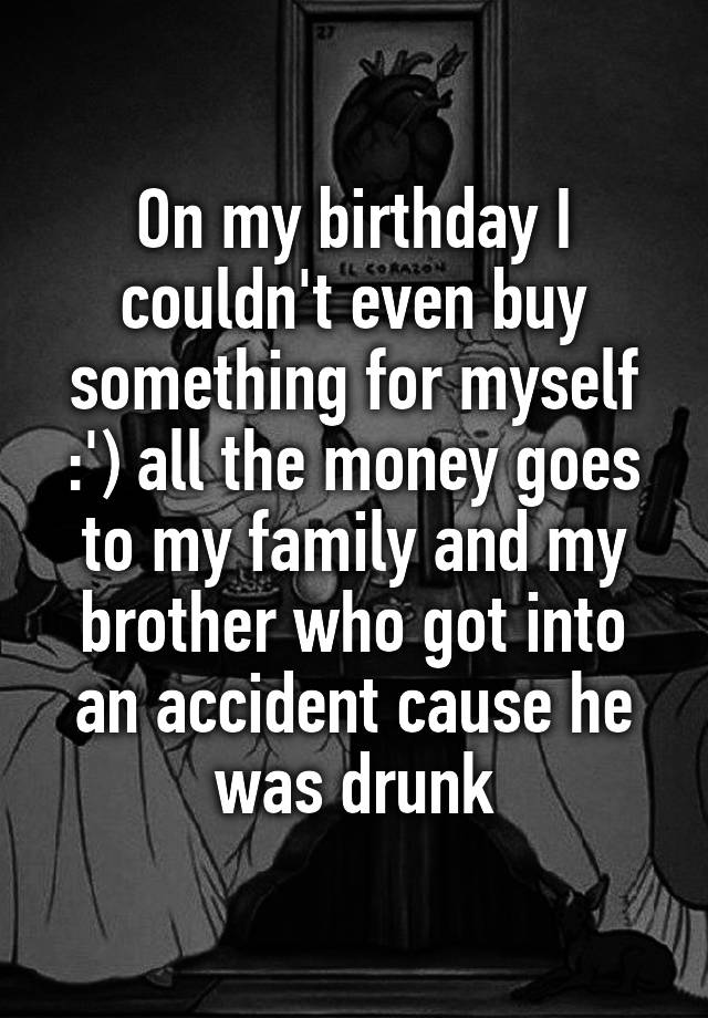 On my birthday I couldn't even buy something for myself :') all the money goes to my family and my brother who got into an accident cause he was drunk