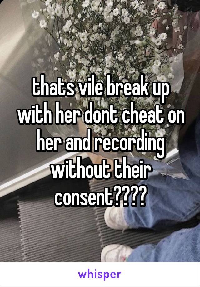 thats vile break up with her dont cheat on her and recording without their consent????