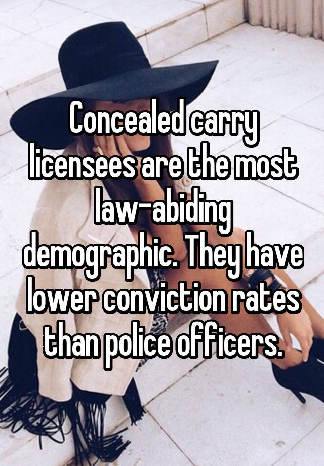 Concealed carry licensees are the most law-abiding demographic. They have lower conviction rates than police officers.