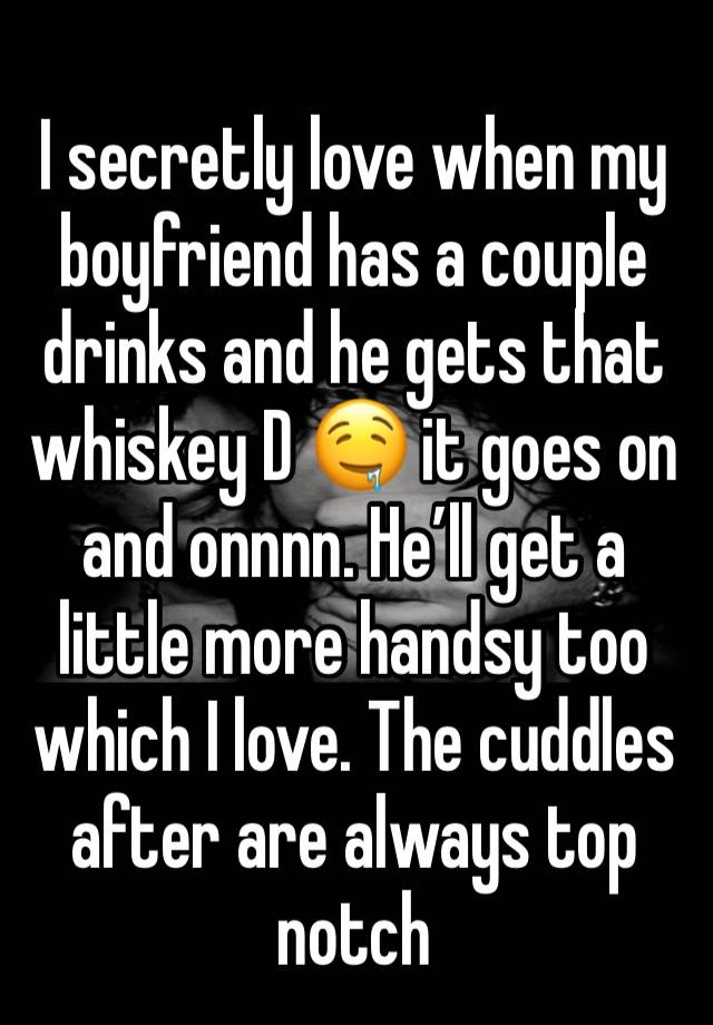 I secretly love when my boyfriend has a couple drinks and he gets that whiskey D 🤤 it goes on and onnnn. He’ll get a little more handsy too which I love. The cuddles after are always top notch