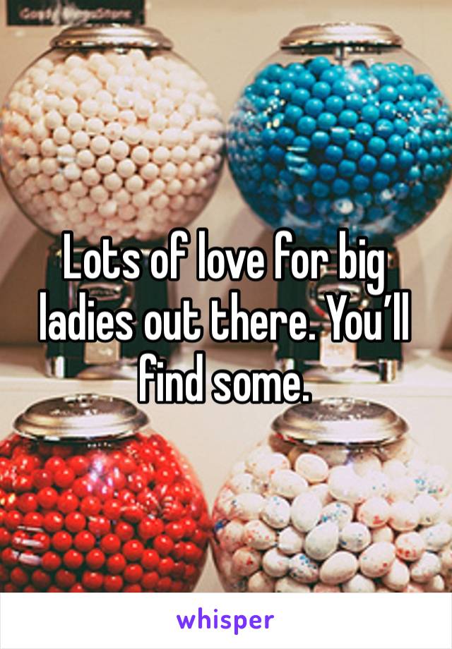 Lots of love for big ladies out there. You’ll find some. 