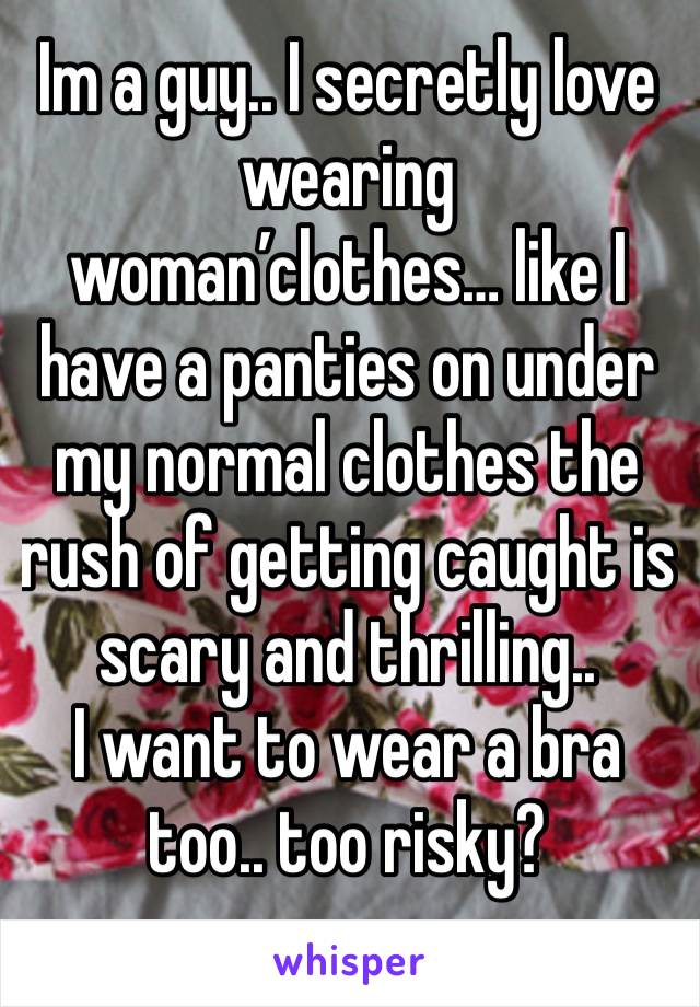 Im a guy.. I secretly love wearing woman’clothes… like I have a panties on under my normal clothes the rush of getting caught is scary and thrilling..
I want to wear a bra too.. too risky?