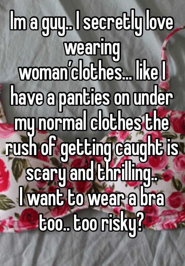 Im a guy.. I secretly love wearing woman’clothes… like I have a panties on under my normal clothes the rush of getting caught is scary and thrilling..
I want to wear a bra too.. too risky?