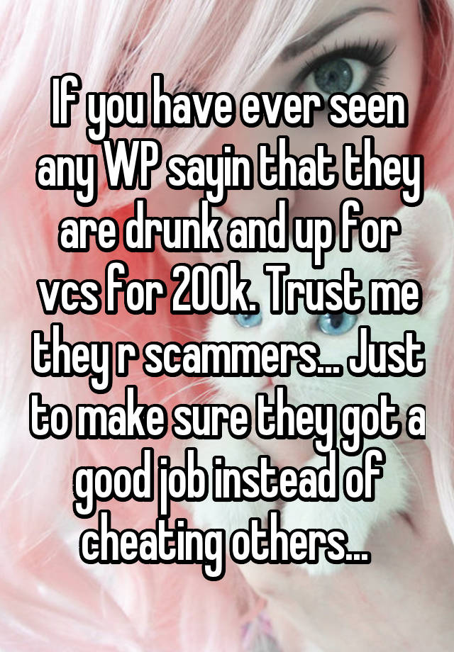 If you have ever seen any WP sayin that they are drunk and up for vcs for 200k. Trust me they r scammers... Just to make sure they got a good job instead of cheating others... 