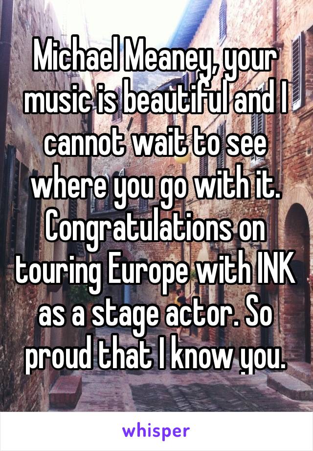 Michael Meaney, your music is beautiful and I cannot wait to see where you go with it. Congratulations on touring Europe with INK as a stage actor. So proud that I know you. 🌻💙