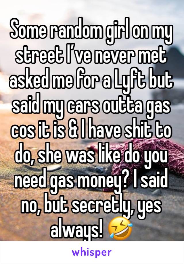 Some random girl on my street I’ve never met asked me for a Lyft but said my cars outta gas cos it is & I have shit to do, she was like do you need gas money? I said no, but secretly, yes always! 🤣 