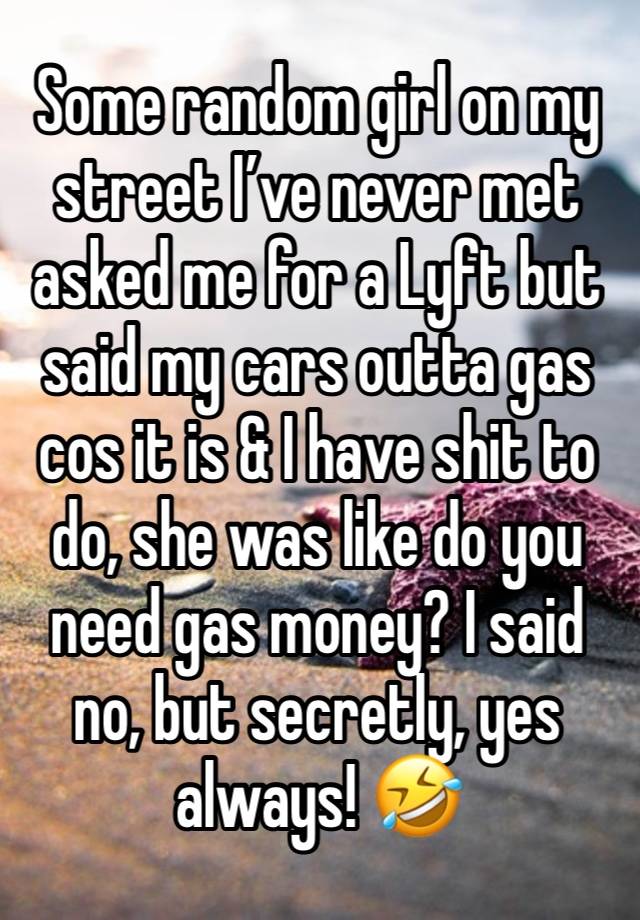 Some random girl on my street I’ve never met asked me for a Lyft but said my cars outta gas cos it is & I have shit to do, she was like do you need gas money? I said no, but secretly, yes always! 🤣 