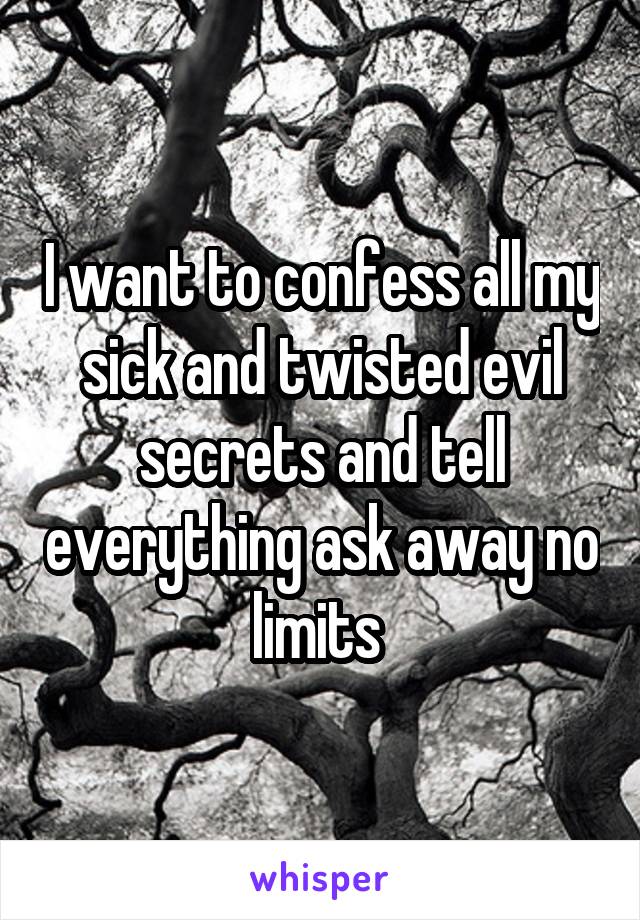 I want to confess all my sick and twisted evil secrets and tell everything ask away no limits 