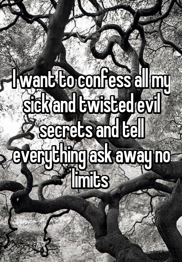 I want to confess all my sick and twisted evil secrets and tell everything ask away no limits 