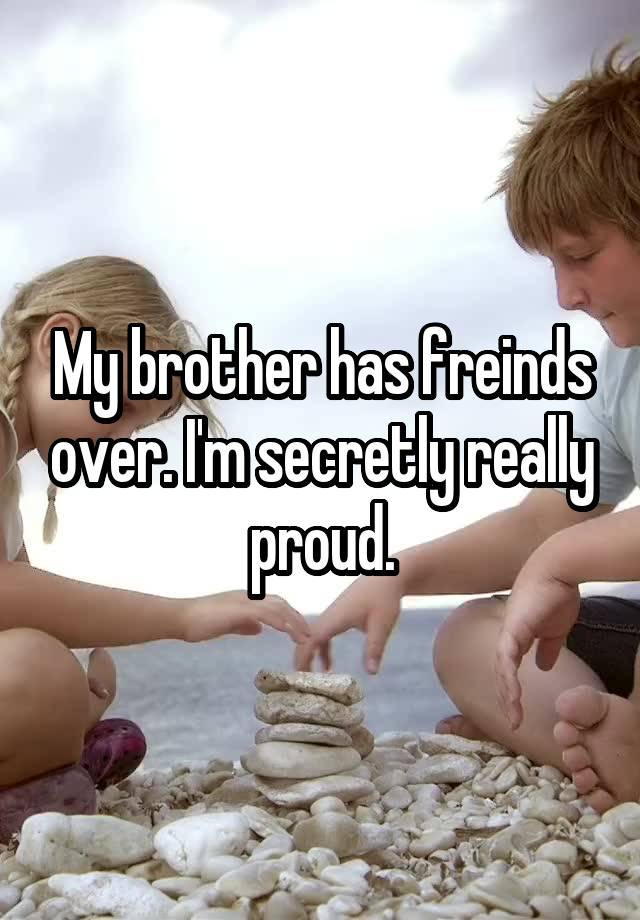 My brother has freinds over. I'm secretly really proud.