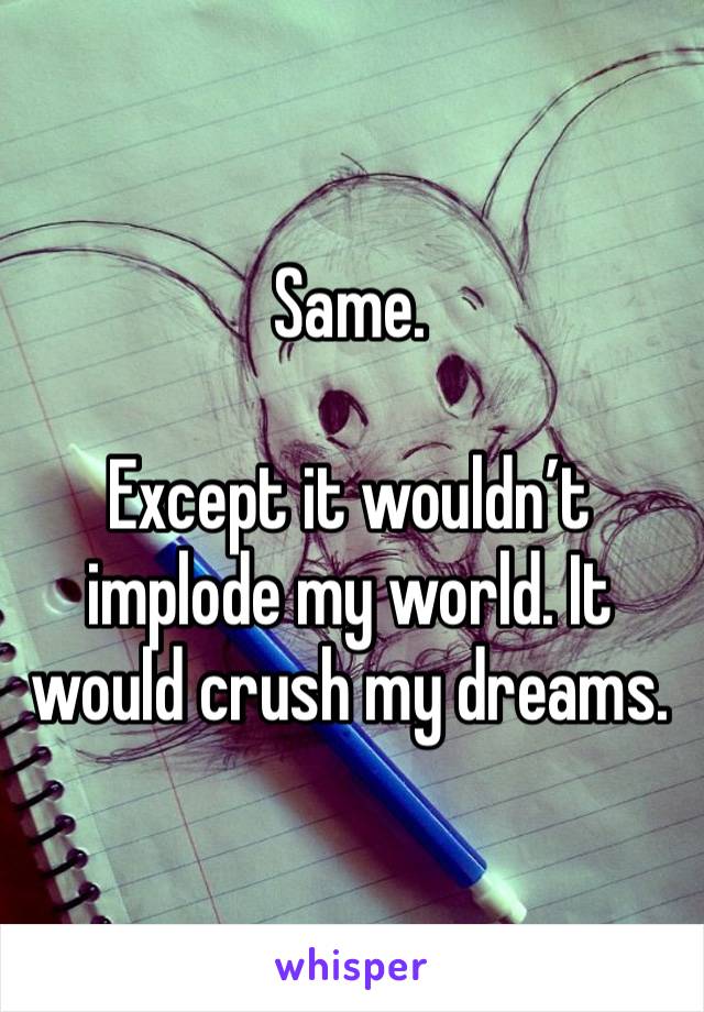 Same.

Except it wouldn’t implode my world. It would crush my dreams.