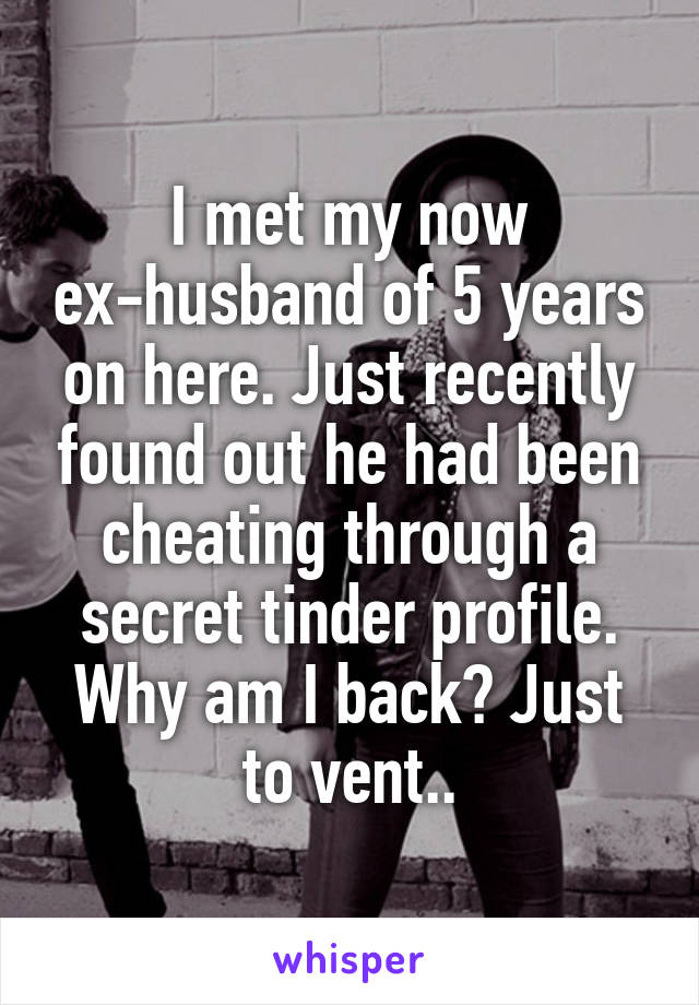 I met my now ex-husband of 5 years on here. Just recently found out he had been cheating through a secret tinder profile. Why am I back? Just to vent..