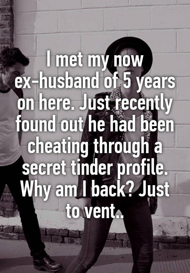 I met my now ex-husband of 5 years on here. Just recently found out he had been cheating through a secret tinder profile. Why am I back? Just to vent..