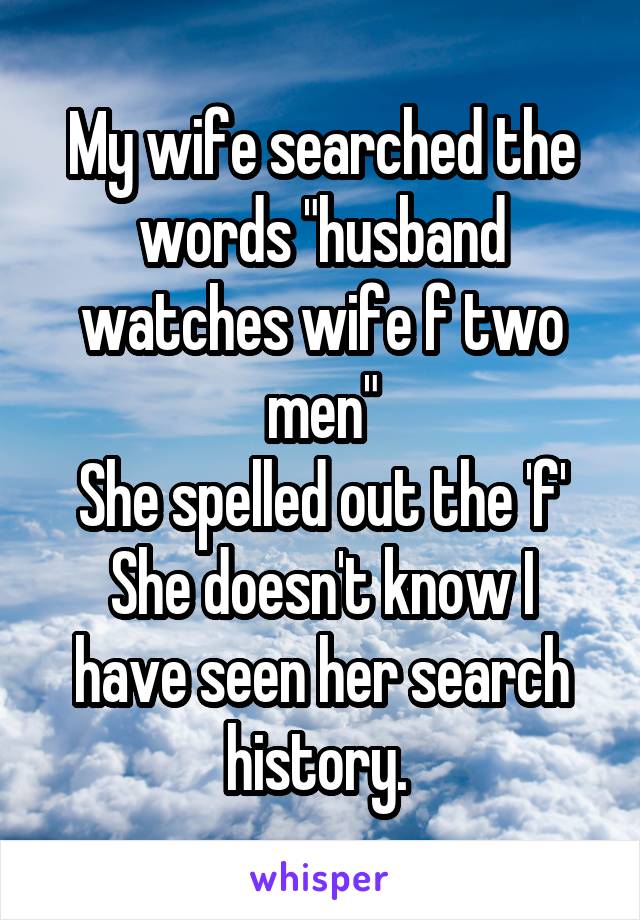 My wife searched the words "husband watches wife f two men"
She spelled out the 'f'
She doesn't know I have seen her search history. 