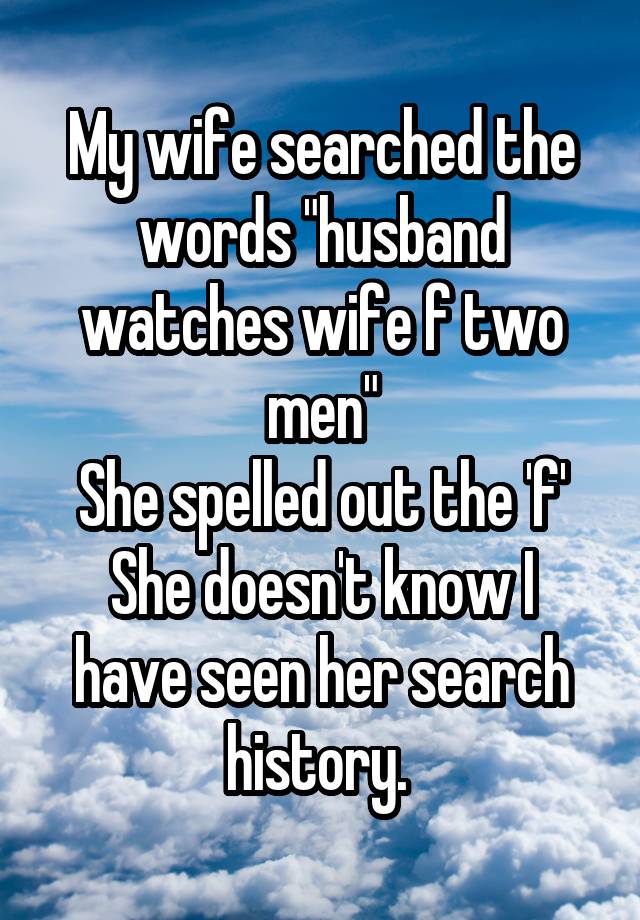 My wife searched the words "husband watches wife f two men"
She spelled out the 'f'
She doesn't know I have seen her search history. 