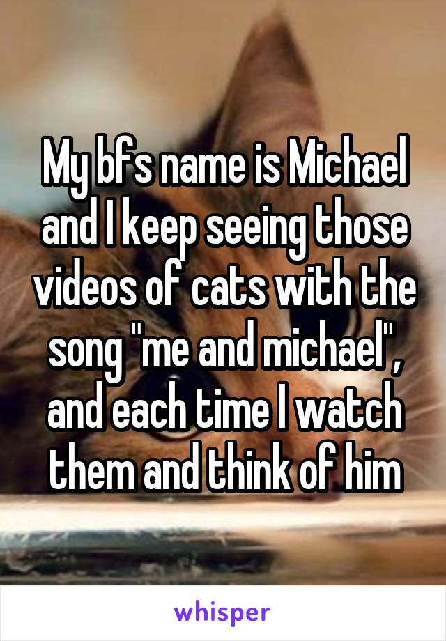 My bfs name is Michael and I keep seeing those videos of cats with the song "me and michael", and each time I watch them and think of him