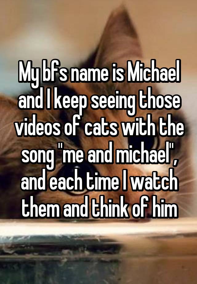 My bfs name is Michael and I keep seeing those videos of cats with the song "me and michael", and each time I watch them and think of him