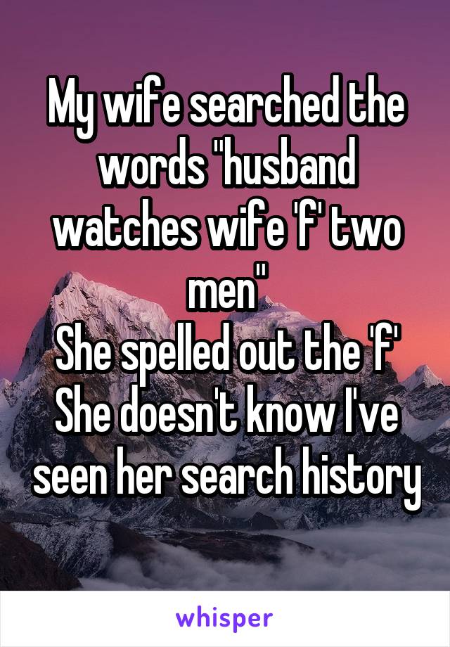 My wife searched the words "husband watches wife 'f' two men"
She spelled out the 'f'
She doesn't know I've seen her search history 