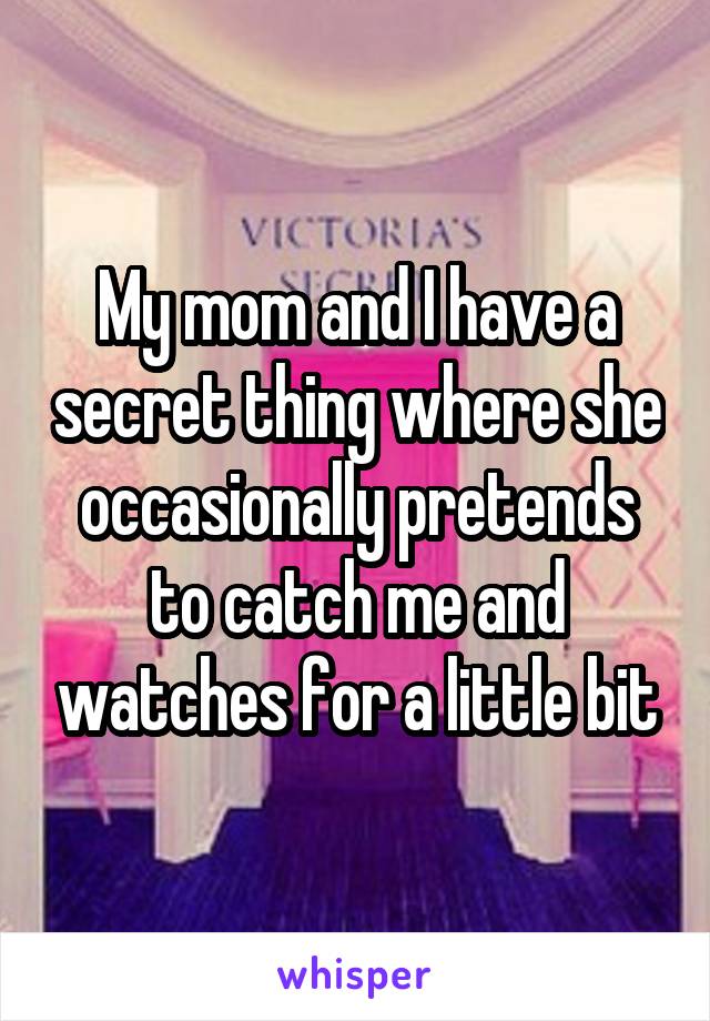 My mom and I have a secret thing where she occasionally pretends to catch me and watches for a little bit