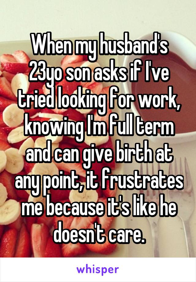 When my husband's 23yo son asks if I've tried looking for work, knowing I'm full term and can give birth at any point, it frustrates me because it's like he doesn't care.