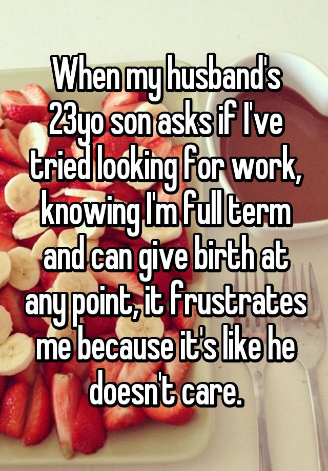 When my husband's 23yo son asks if I've tried looking for work, knowing I'm full term and can give birth at any point, it frustrates me because it's like he doesn't care.