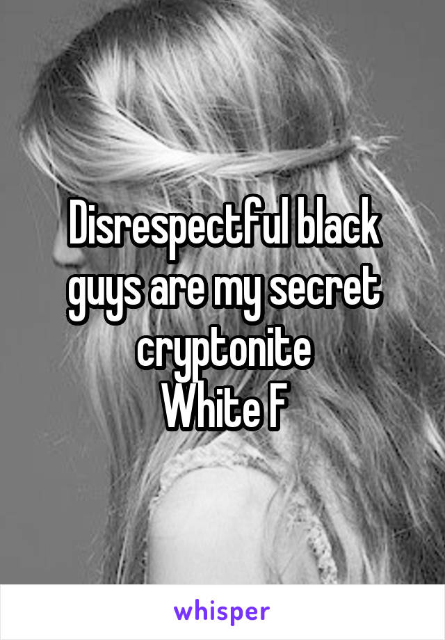 Disrespectful black guys are my secret cryptonite
White F