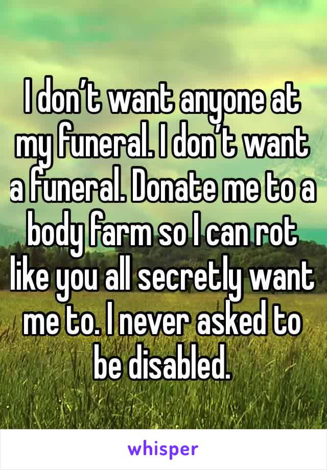 I don’t want anyone at my funeral. I don’t want a funeral. Donate me to a body farm so I can rot like you all secretly want me to. I never asked to be disabled.