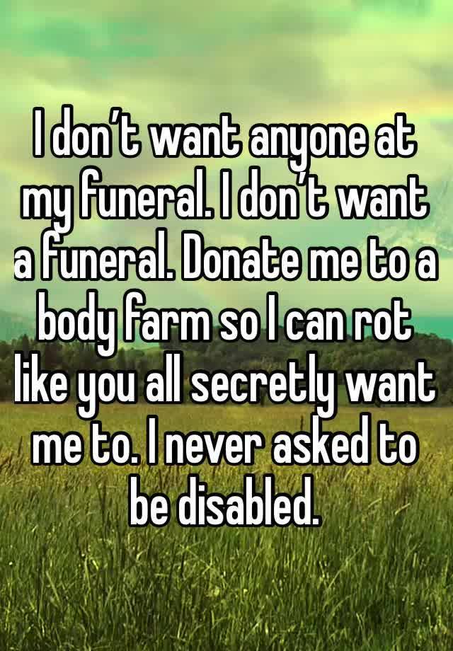 I don’t want anyone at my funeral. I don’t want a funeral. Donate me to a body farm so I can rot like you all secretly want me to. I never asked to be disabled.