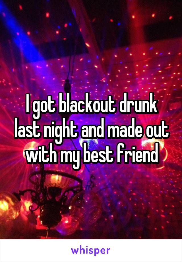 I got blackout drunk last night and made out with my best friend