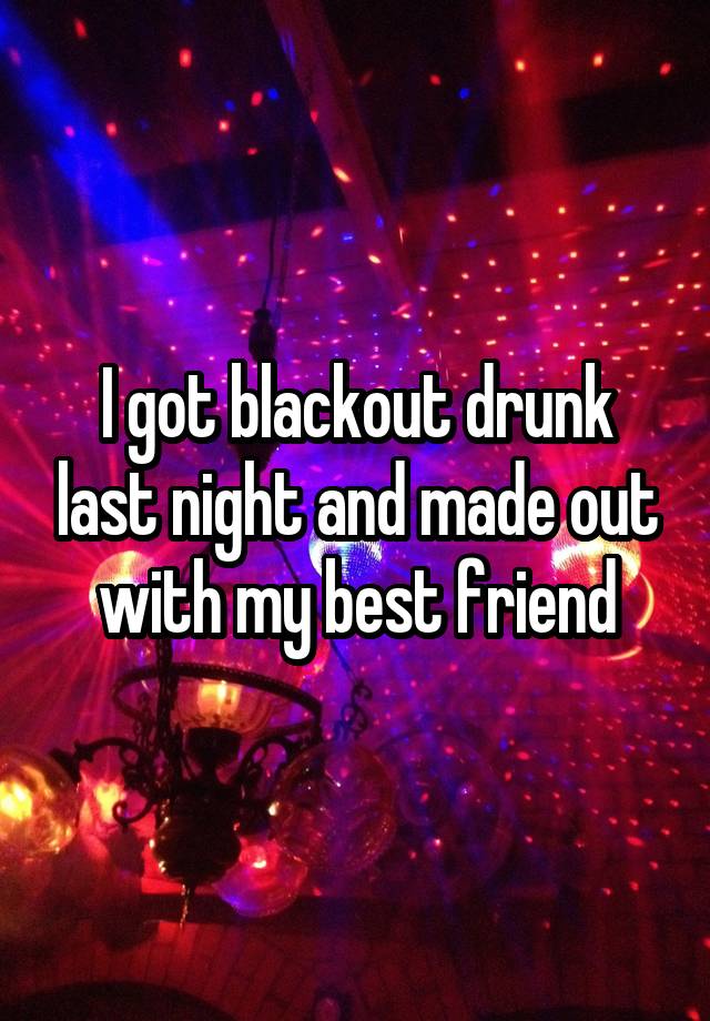 I got blackout drunk last night and made out with my best friend