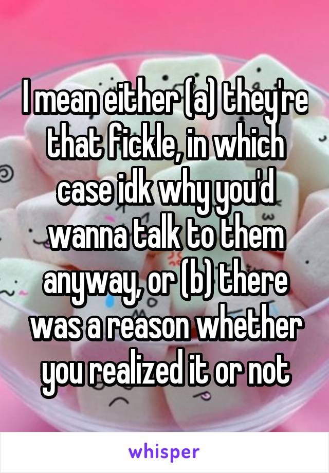 I mean either (a) they're that fickle, in which case idk why you'd wanna talk to them anyway, or (b) there was a reason whether you realized it or not