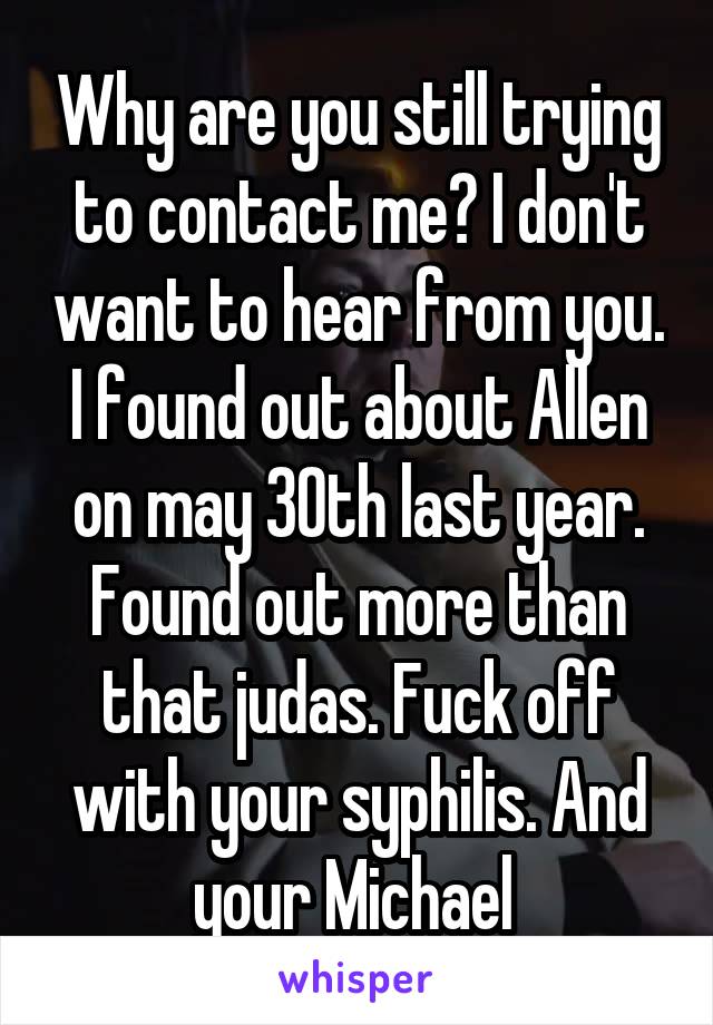 Why are you still trying to contact me? I don't want to hear from you. I found out about Allen on may 30th last year. Found out more than that judas. Fuck off with your syphilis. And your Michael 