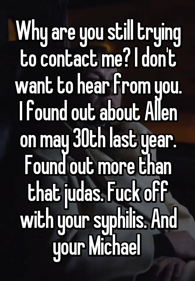 Why are you still trying to contact me? I don't want to hear from you. I found out about Allen on may 30th last year. Found out more than that judas. Fuck off with your syphilis. And your Michael 