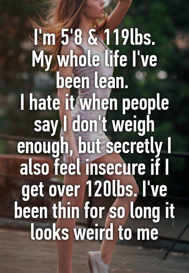 I'm 5'8 & 119lbs.
My whole life I've been lean. 
I hate it when people say I don't weigh enough, but secretly I also feel insecure if I get over 120lbs. I've been thin for so long it looks weird to me