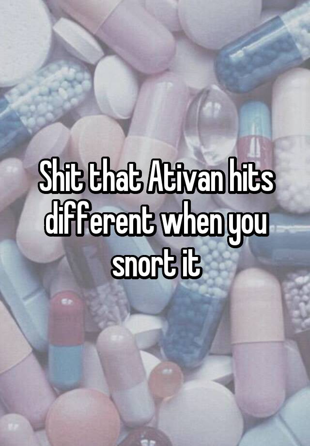 Shit that Ativan hits different when you snort it