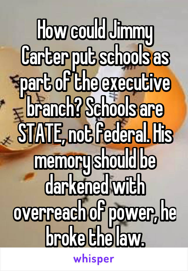 How could Jimmy Carter put schools as part of the executive branch? Schools are STATE, not federal. His memory should be darkened with overreach of power, he broke the law.