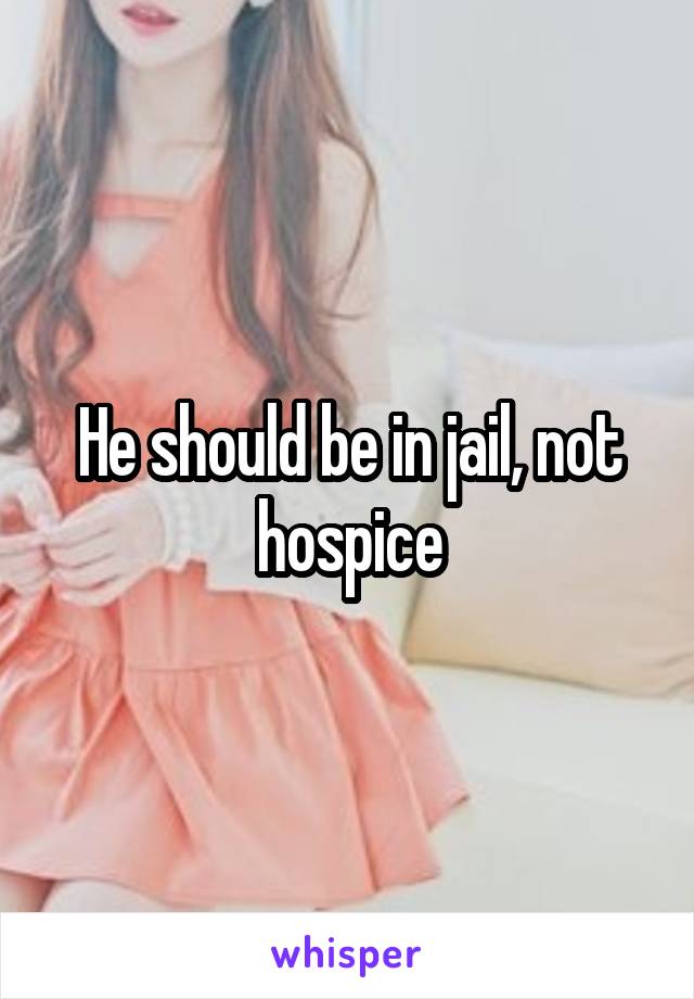 He should be in jail, not hospice