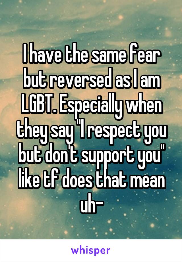 I have the same fear but reversed as I am LGBT. Especially when they say "I respect you but don't support you" like tf does that mean uh-