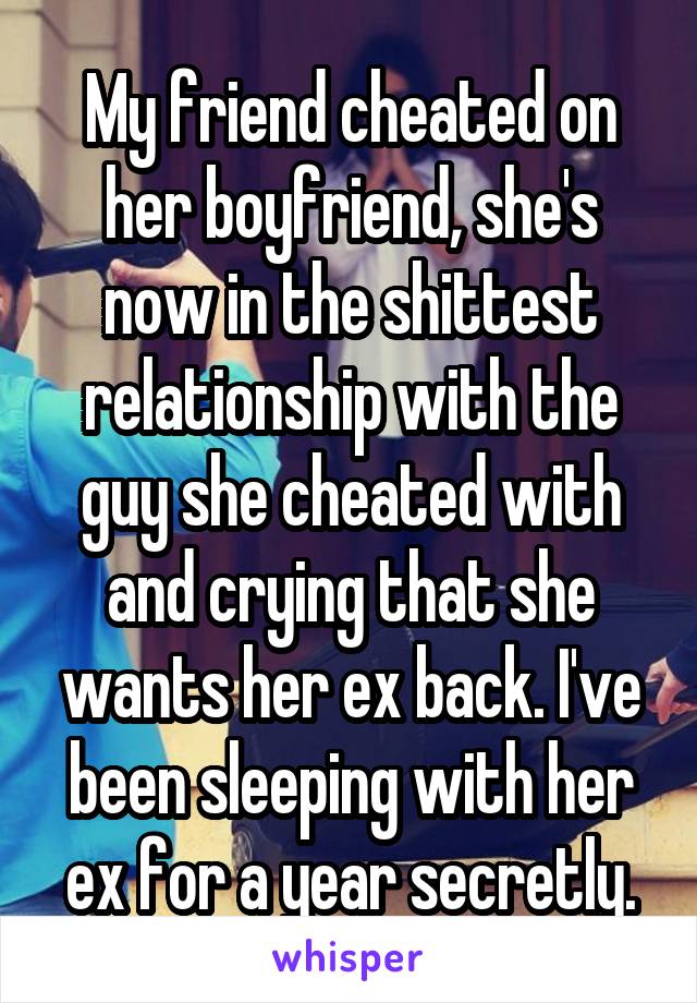 My friend cheated on her boyfriend, she's now in the shittest relationship with the guy she cheated with and crying that she wants her ex back. I've been sleeping with her ex for a year secretly.